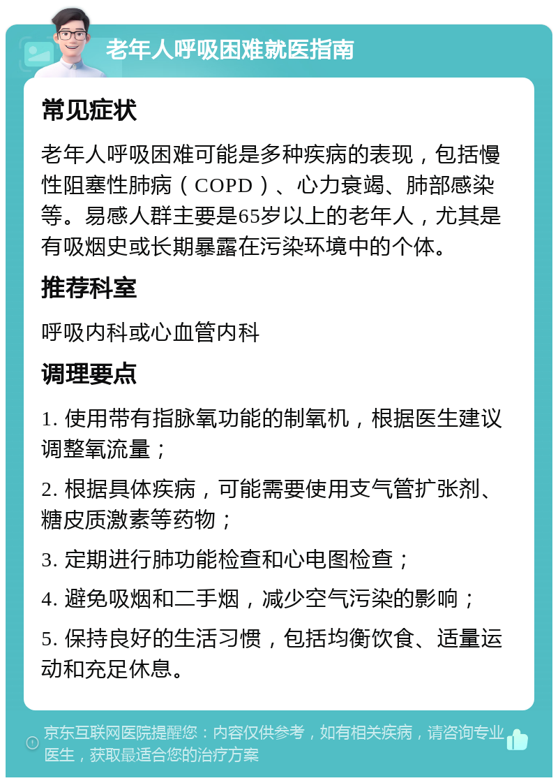 老年人呼吸困难就医指南 常见症状 老年人呼吸困难可能是多种疾病的表现，包括慢性阻塞性肺病（COPD）、心力衰竭、肺部感染等。易感人群主要是65岁以上的老年人，尤其是有吸烟史或长期暴露在污染环境中的个体。 推荐科室 呼吸内科或心血管内科 调理要点 1. 使用带有指脉氧功能的制氧机，根据医生建议调整氧流量； 2. 根据具体疾病，可能需要使用支气管扩张剂、糖皮质激素等药物； 3. 定期进行肺功能检查和心电图检查； 4. 避免吸烟和二手烟，减少空气污染的影响； 5. 保持良好的生活习惯，包括均衡饮食、适量运动和充足休息。