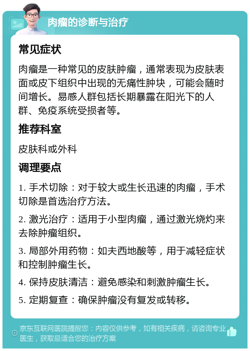 肉瘤的诊断与治疗 常见症状 肉瘤是一种常见的皮肤肿瘤，通常表现为皮肤表面或皮下组织中出现的无痛性肿块，可能会随时间增长。易感人群包括长期暴露在阳光下的人群、免疫系统受损者等。 推荐科室 皮肤科或外科 调理要点 1. 手术切除：对于较大或生长迅速的肉瘤，手术切除是首选治疗方法。 2. 激光治疗：适用于小型肉瘤，通过激光烧灼来去除肿瘤组织。 3. 局部外用药物：如夫西地酸等，用于减轻症状和控制肿瘤生长。 4. 保持皮肤清洁：避免感染和刺激肿瘤生长。 5. 定期复查：确保肿瘤没有复发或转移。