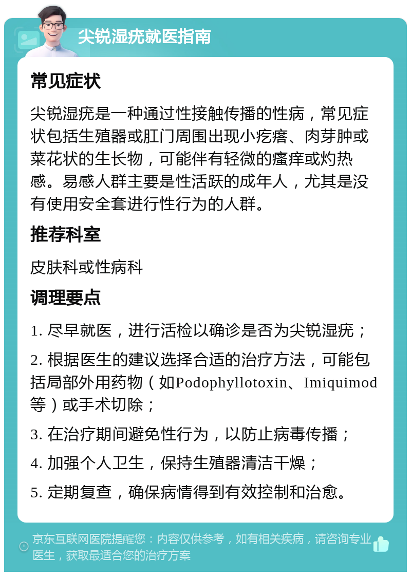 尖锐湿疣就医指南 常见症状 尖锐湿疣是一种通过性接触传播的性病，常见症状包括生殖器或肛门周围出现小疙瘩、肉芽肿或菜花状的生长物，可能伴有轻微的瘙痒或灼热感。易感人群主要是性活跃的成年人，尤其是没有使用安全套进行性行为的人群。 推荐科室 皮肤科或性病科 调理要点 1. 尽早就医，进行活检以确诊是否为尖锐湿疣； 2. 根据医生的建议选择合适的治疗方法，可能包括局部外用药物（如Podophyllotoxin、Imiquimod等）或手术切除； 3. 在治疗期间避免性行为，以防止病毒传播； 4. 加强个人卫生，保持生殖器清洁干燥； 5. 定期复查，确保病情得到有效控制和治愈。