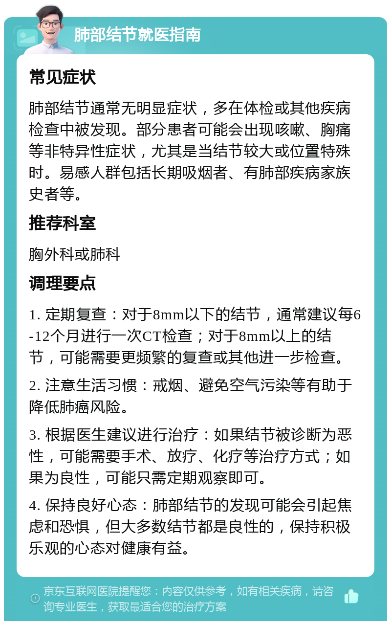 肺部结节就医指南 常见症状 肺部结节通常无明显症状，多在体检或其他疾病检查中被发现。部分患者可能会出现咳嗽、胸痛等非特异性症状，尤其是当结节较大或位置特殊时。易感人群包括长期吸烟者、有肺部疾病家族史者等。 推荐科室 胸外科或肺科 调理要点 1. 定期复查：对于8mm以下的结节，通常建议每6-12个月进行一次CT检查；对于8mm以上的结节，可能需要更频繁的复查或其他进一步检查。 2. 注意生活习惯：戒烟、避免空气污染等有助于降低肺癌风险。 3. 根据医生建议进行治疗：如果结节被诊断为恶性，可能需要手术、放疗、化疗等治疗方式；如果为良性，可能只需定期观察即可。 4. 保持良好心态：肺部结节的发现可能会引起焦虑和恐惧，但大多数结节都是良性的，保持积极乐观的心态对健康有益。