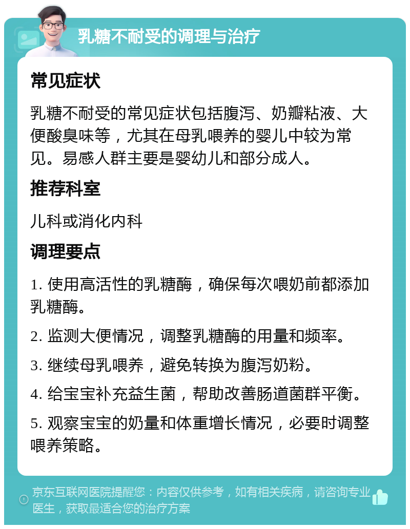 乳糖不耐受的调理与治疗 常见症状 乳糖不耐受的常见症状包括腹泻、奶瓣粘液、大便酸臭味等，尤其在母乳喂养的婴儿中较为常见。易感人群主要是婴幼儿和部分成人。 推荐科室 儿科或消化内科 调理要点 1. 使用高活性的乳糖酶，确保每次喂奶前都添加乳糖酶。 2. 监测大便情况，调整乳糖酶的用量和频率。 3. 继续母乳喂养，避免转换为腹泻奶粉。 4. 给宝宝补充益生菌，帮助改善肠道菌群平衡。 5. 观察宝宝的奶量和体重增长情况，必要时调整喂养策略。