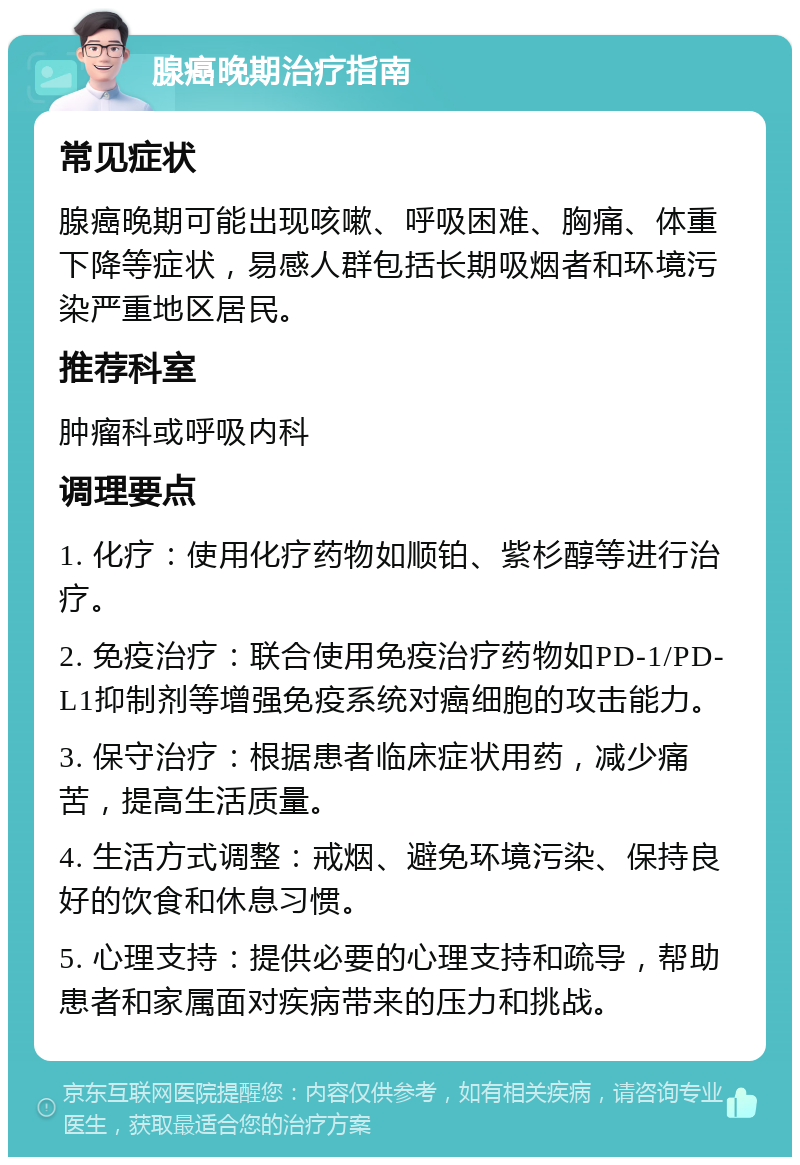 腺癌晚期治疗指南 常见症状 腺癌晚期可能出现咳嗽、呼吸困难、胸痛、体重下降等症状，易感人群包括长期吸烟者和环境污染严重地区居民。 推荐科室 肿瘤科或呼吸内科 调理要点 1. 化疗：使用化疗药物如顺铂、紫杉醇等进行治疗。 2. 免疫治疗：联合使用免疫治疗药物如PD-1/PD-L1抑制剂等增强免疫系统对癌细胞的攻击能力。 3. 保守治疗：根据患者临床症状用药，减少痛苦，提高生活质量。 4. 生活方式调整：戒烟、避免环境污染、保持良好的饮食和休息习惯。 5. 心理支持：提供必要的心理支持和疏导，帮助患者和家属面对疾病带来的压力和挑战。