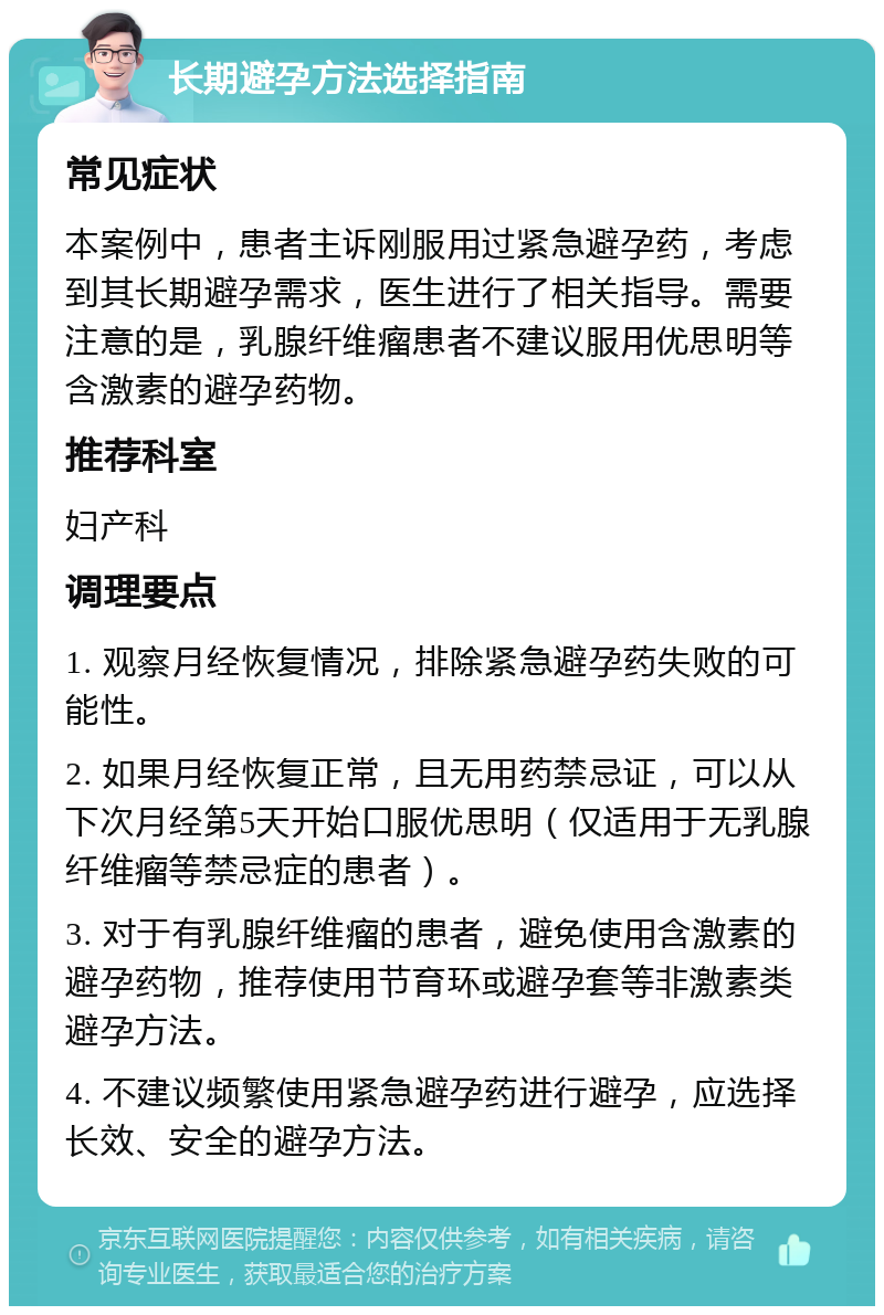 长期避孕方法选择指南 常见症状 本案例中，患者主诉刚服用过紧急避孕药，考虑到其长期避孕需求，医生进行了相关指导。需要注意的是，乳腺纤维瘤患者不建议服用优思明等含激素的避孕药物。 推荐科室 妇产科 调理要点 1. 观察月经恢复情况，排除紧急避孕药失败的可能性。 2. 如果月经恢复正常，且无用药禁忌证，可以从下次月经第5天开始口服优思明（仅适用于无乳腺纤维瘤等禁忌症的患者）。 3. 对于有乳腺纤维瘤的患者，避免使用含激素的避孕药物，推荐使用节育环或避孕套等非激素类避孕方法。 4. 不建议频繁使用紧急避孕药进行避孕，应选择长效、安全的避孕方法。