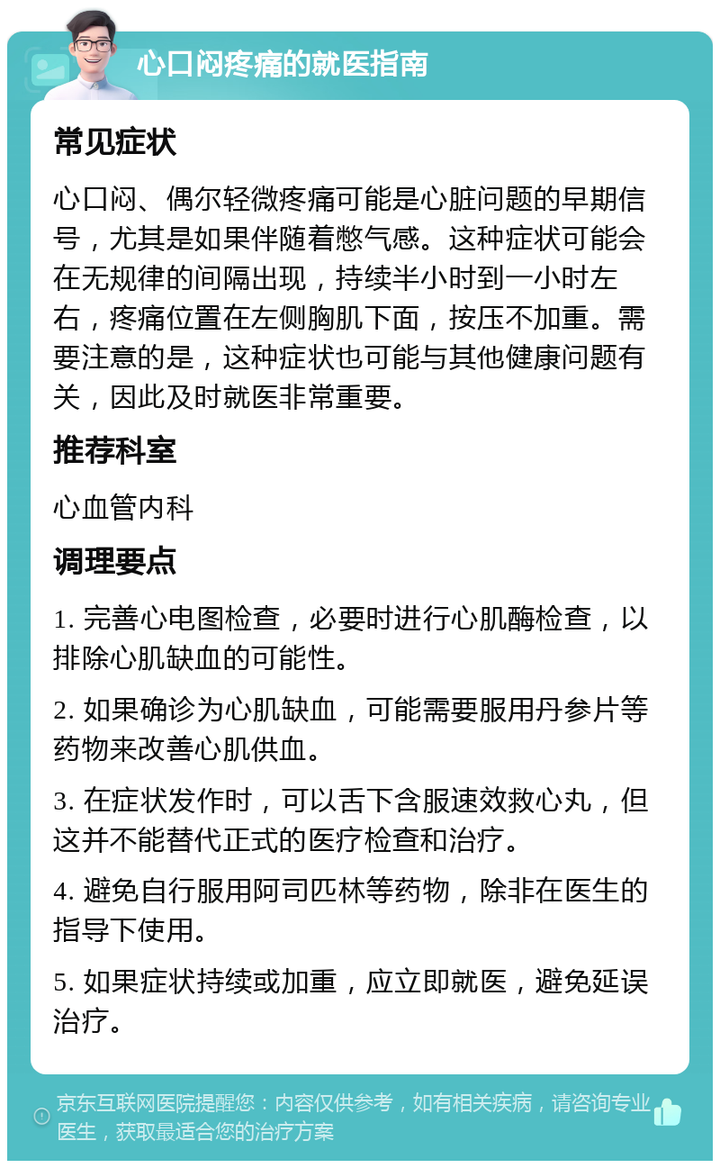 心口闷疼痛的就医指南 常见症状 心口闷、偶尔轻微疼痛可能是心脏问题的早期信号，尤其是如果伴随着憋气感。这种症状可能会在无规律的间隔出现，持续半小时到一小时左右，疼痛位置在左侧胸肌下面，按压不加重。需要注意的是，这种症状也可能与其他健康问题有关，因此及时就医非常重要。 推荐科室 心血管内科 调理要点 1. 完善心电图检查，必要时进行心肌酶检查，以排除心肌缺血的可能性。 2. 如果确诊为心肌缺血，可能需要服用丹参片等药物来改善心肌供血。 3. 在症状发作时，可以舌下含服速效救心丸，但这并不能替代正式的医疗检查和治疗。 4. 避免自行服用阿司匹林等药物，除非在医生的指导下使用。 5. 如果症状持续或加重，应立即就医，避免延误治疗。