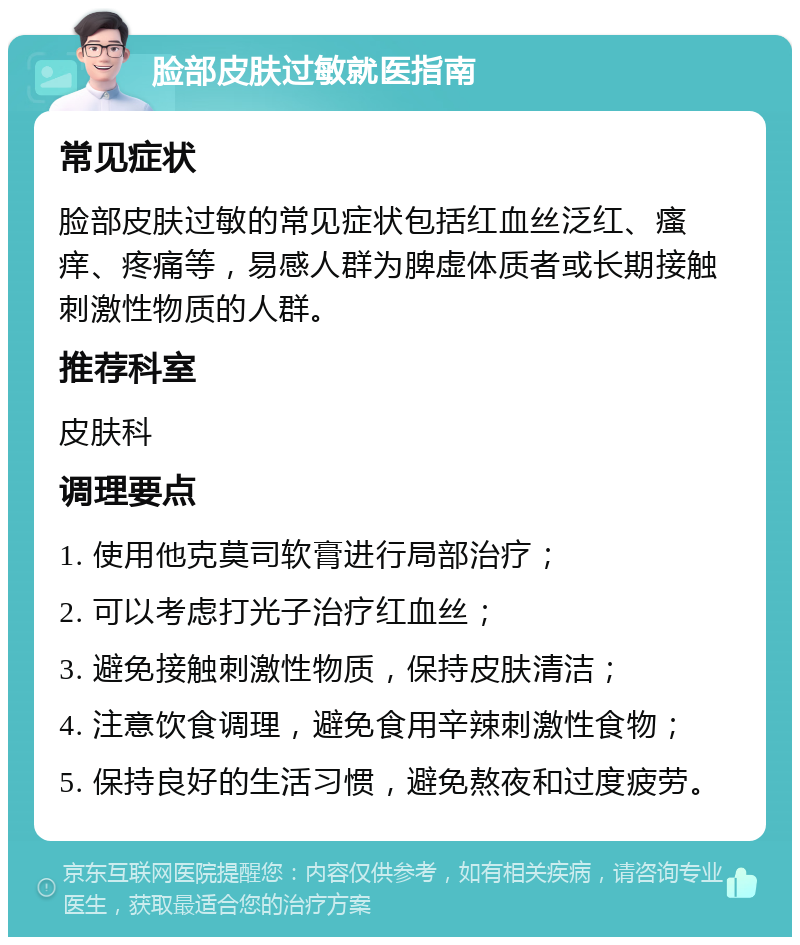 脸部皮肤过敏就医指南 常见症状 脸部皮肤过敏的常见症状包括红血丝泛红、瘙痒、疼痛等，易感人群为脾虚体质者或长期接触刺激性物质的人群。 推荐科室 皮肤科 调理要点 1. 使用他克莫司软膏进行局部治疗； 2. 可以考虑打光子治疗红血丝； 3. 避免接触刺激性物质，保持皮肤清洁； 4. 注意饮食调理，避免食用辛辣刺激性食物； 5. 保持良好的生活习惯，避免熬夜和过度疲劳。