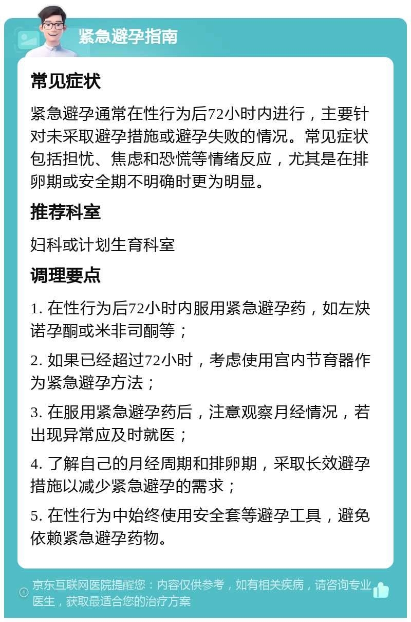 紧急避孕指南 常见症状 紧急避孕通常在性行为后72小时内进行，主要针对未采取避孕措施或避孕失败的情况。常见症状包括担忧、焦虑和恐慌等情绪反应，尤其是在排卵期或安全期不明确时更为明显。 推荐科室 妇科或计划生育科室 调理要点 1. 在性行为后72小时内服用紧急避孕药，如左炔诺孕酮或米非司酮等； 2. 如果已经超过72小时，考虑使用宫内节育器作为紧急避孕方法； 3. 在服用紧急避孕药后，注意观察月经情况，若出现异常应及时就医； 4. 了解自己的月经周期和排卵期，采取长效避孕措施以减少紧急避孕的需求； 5. 在性行为中始终使用安全套等避孕工具，避免依赖紧急避孕药物。