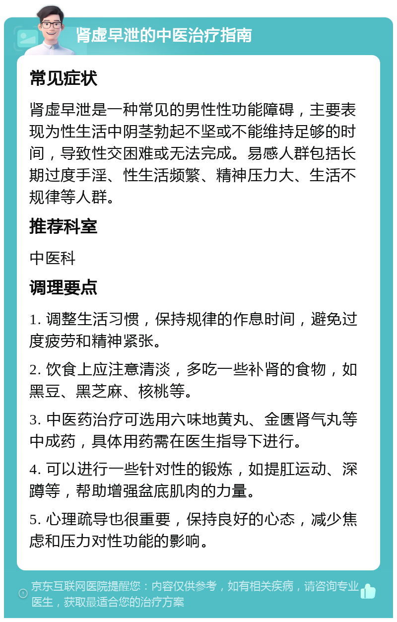 肾虚早泄的中医治疗指南 常见症状 肾虚早泄是一种常见的男性性功能障碍，主要表现为性生活中阴茎勃起不坚或不能维持足够的时间，导致性交困难或无法完成。易感人群包括长期过度手淫、性生活频繁、精神压力大、生活不规律等人群。 推荐科室 中医科 调理要点 1. 调整生活习惯，保持规律的作息时间，避免过度疲劳和精神紧张。 2. 饮食上应注意清淡，多吃一些补肾的食物，如黑豆、黑芝麻、核桃等。 3. 中医药治疗可选用六味地黄丸、金匮肾气丸等中成药，具体用药需在医生指导下进行。 4. 可以进行一些针对性的锻炼，如提肛运动、深蹲等，帮助增强盆底肌肉的力量。 5. 心理疏导也很重要，保持良好的心态，减少焦虑和压力对性功能的影响。