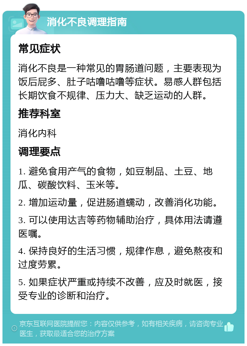 消化不良调理指南 常见症状 消化不良是一种常见的胃肠道问题，主要表现为饭后屁多、肚子咕噜咕噜等症状。易感人群包括长期饮食不规律、压力大、缺乏运动的人群。 推荐科室 消化内科 调理要点 1. 避免食用产气的食物，如豆制品、土豆、地瓜、碳酸饮料、玉米等。 2. 增加运动量，促进肠道蠕动，改善消化功能。 3. 可以使用达吉等药物辅助治疗，具体用法请遵医嘱。 4. 保持良好的生活习惯，规律作息，避免熬夜和过度劳累。 5. 如果症状严重或持续不改善，应及时就医，接受专业的诊断和治疗。