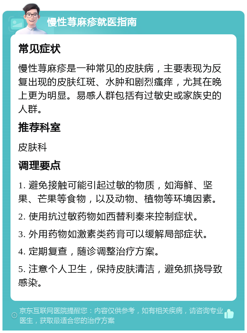 慢性荨麻疹就医指南 常见症状 慢性荨麻疹是一种常见的皮肤病，主要表现为反复出现的皮肤红斑、水肿和剧烈瘙痒，尤其在晚上更为明显。易感人群包括有过敏史或家族史的人群。 推荐科室 皮肤科 调理要点 1. 避免接触可能引起过敏的物质，如海鲜、坚果、芒果等食物，以及动物、植物等环境因素。 2. 使用抗过敏药物如西替利秦来控制症状。 3. 外用药物如激素类药膏可以缓解局部症状。 4. 定期复查，随诊调整治疗方案。 5. 注意个人卫生，保持皮肤清洁，避免抓挠导致感染。