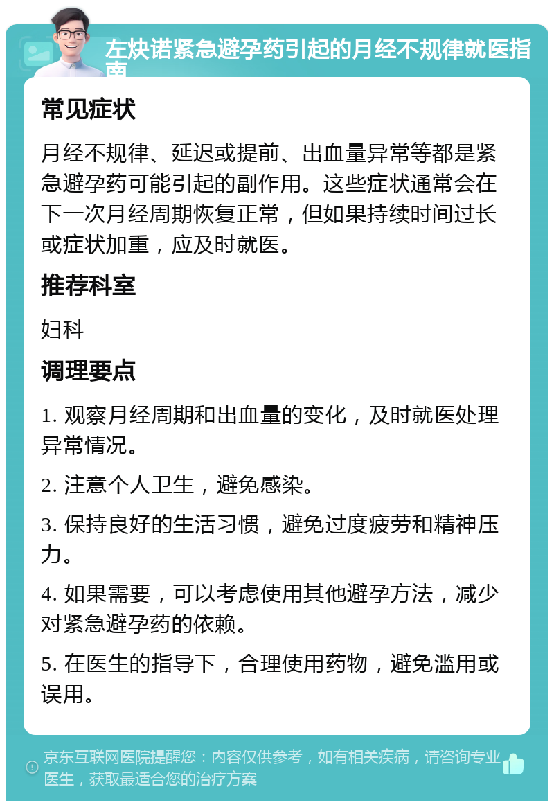 左炔诺紧急避孕药引起的月经不规律就医指南 常见症状 月经不规律、延迟或提前、出血量异常等都是紧急避孕药可能引起的副作用。这些症状通常会在下一次月经周期恢复正常，但如果持续时间过长或症状加重，应及时就医。 推荐科室 妇科 调理要点 1. 观察月经周期和出血量的变化，及时就医处理异常情况。 2. 注意个人卫生，避免感染。 3. 保持良好的生活习惯，避免过度疲劳和精神压力。 4. 如果需要，可以考虑使用其他避孕方法，减少对紧急避孕药的依赖。 5. 在医生的指导下，合理使用药物，避免滥用或误用。