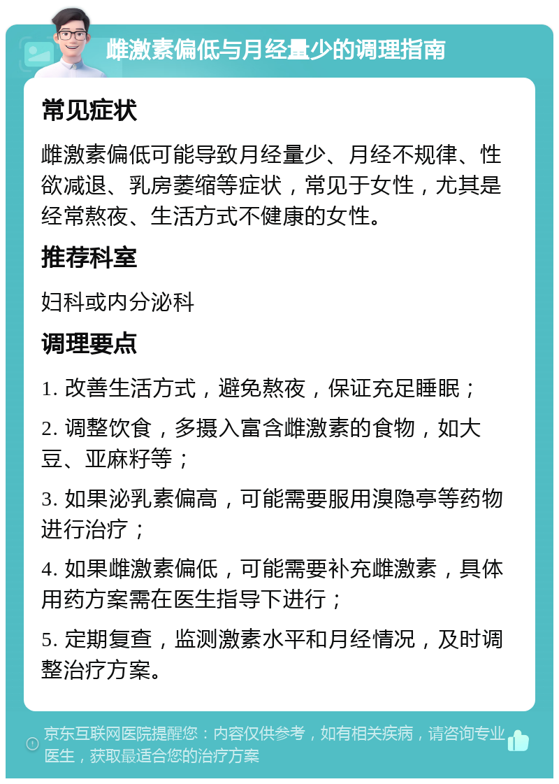 雌激素偏低与月经量少的调理指南 常见症状 雌激素偏低可能导致月经量少、月经不规律、性欲减退、乳房萎缩等症状，常见于女性，尤其是经常熬夜、生活方式不健康的女性。 推荐科室 妇科或内分泌科 调理要点 1. 改善生活方式，避免熬夜，保证充足睡眠； 2. 调整饮食，多摄入富含雌激素的食物，如大豆、亚麻籽等； 3. 如果泌乳素偏高，可能需要服用溴隐亭等药物进行治疗； 4. 如果雌激素偏低，可能需要补充雌激素，具体用药方案需在医生指导下进行； 5. 定期复查，监测激素水平和月经情况，及时调整治疗方案。