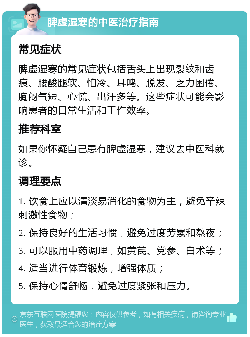 脾虚湿寒的中医治疗指南 常见症状 脾虚湿寒的常见症状包括舌头上出现裂纹和齿痕、腰酸腿软、怕冷、耳鸣、脱发、乏力困倦、胸闷气短、心慌、出汗多等。这些症状可能会影响患者的日常生活和工作效率。 推荐科室 如果你怀疑自己患有脾虚湿寒，建议去中医科就诊。 调理要点 1. 饮食上应以清淡易消化的食物为主，避免辛辣刺激性食物； 2. 保持良好的生活习惯，避免过度劳累和熬夜； 3. 可以服用中药调理，如黄芪、党参、白术等； 4. 适当进行体育锻炼，增强体质； 5. 保持心情舒畅，避免过度紧张和压力。