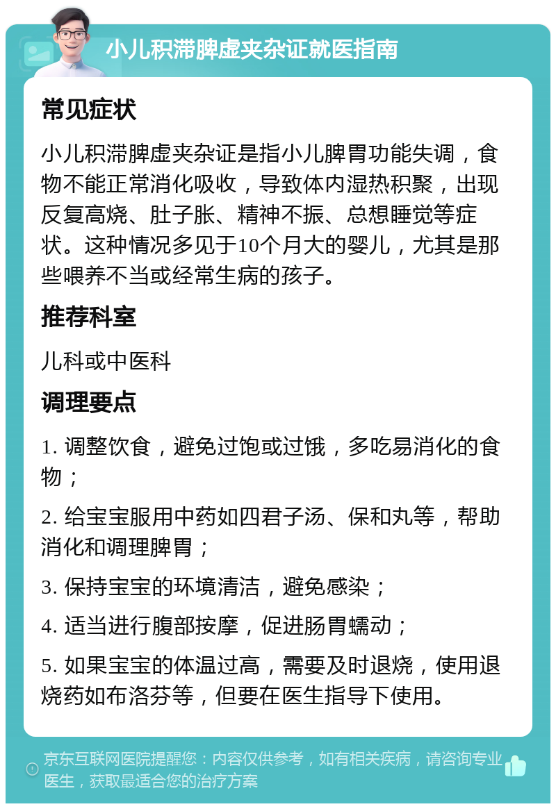 小儿积滞脾虚夹杂证就医指南 常见症状 小儿积滞脾虚夹杂证是指小儿脾胃功能失调，食物不能正常消化吸收，导致体内湿热积聚，出现反复高烧、肚子胀、精神不振、总想睡觉等症状。这种情况多见于10个月大的婴儿，尤其是那些喂养不当或经常生病的孩子。 推荐科室 儿科或中医科 调理要点 1. 调整饮食，避免过饱或过饿，多吃易消化的食物； 2. 给宝宝服用中药如四君子汤、保和丸等，帮助消化和调理脾胃； 3. 保持宝宝的环境清洁，避免感染； 4. 适当进行腹部按摩，促进肠胃蠕动； 5. 如果宝宝的体温过高，需要及时退烧，使用退烧药如布洛芬等，但要在医生指导下使用。