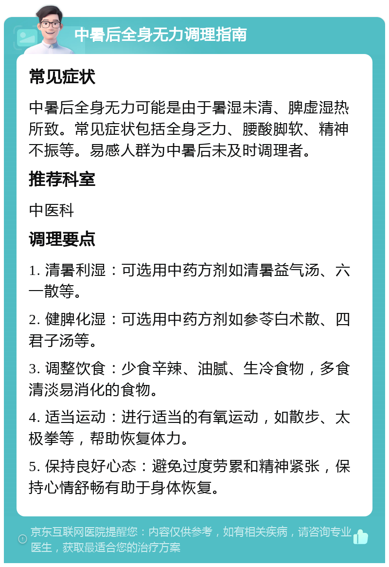 中暑后全身无力调理指南 常见症状 中暑后全身无力可能是由于暑湿未清、脾虚湿热所致。常见症状包括全身乏力、腰酸脚软、精神不振等。易感人群为中暑后未及时调理者。 推荐科室 中医科 调理要点 1. 清暑利湿：可选用中药方剂如清暑益气汤、六一散等。 2. 健脾化湿：可选用中药方剂如参苓白术散、四君子汤等。 3. 调整饮食：少食辛辣、油腻、生冷食物，多食清淡易消化的食物。 4. 适当运动：进行适当的有氧运动，如散步、太极拳等，帮助恢复体力。 5. 保持良好心态：避免过度劳累和精神紧张，保持心情舒畅有助于身体恢复。