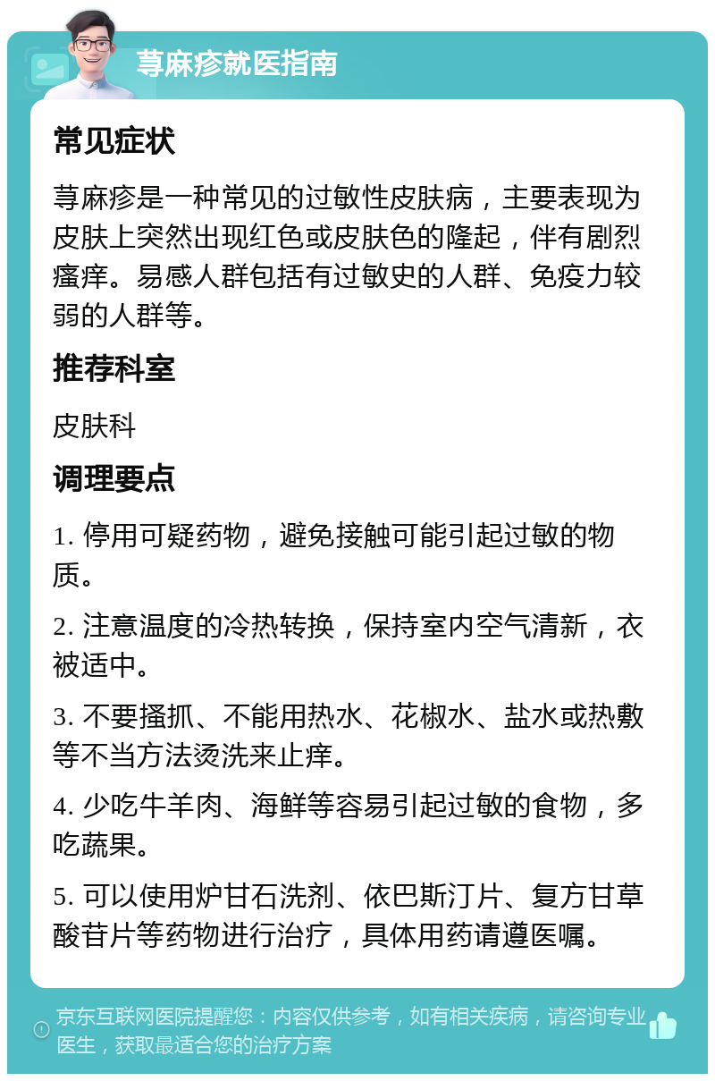 荨麻疹就医指南 常见症状 荨麻疹是一种常见的过敏性皮肤病，主要表现为皮肤上突然出现红色或皮肤色的隆起，伴有剧烈瘙痒。易感人群包括有过敏史的人群、免疫力较弱的人群等。 推荐科室 皮肤科 调理要点 1. 停用可疑药物，避免接触可能引起过敏的物质。 2. 注意温度的冷热转换，保持室内空气清新，衣被适中。 3. 不要搔抓、不能用热水、花椒水、盐水或热敷等不当方法烫洗来止痒。 4. 少吃牛羊肉、海鲜等容易引起过敏的食物，多吃蔬果。 5. 可以使用炉甘石洗剂、依巴斯汀片、复方甘草酸苷片等药物进行治疗，具体用药请遵医嘱。