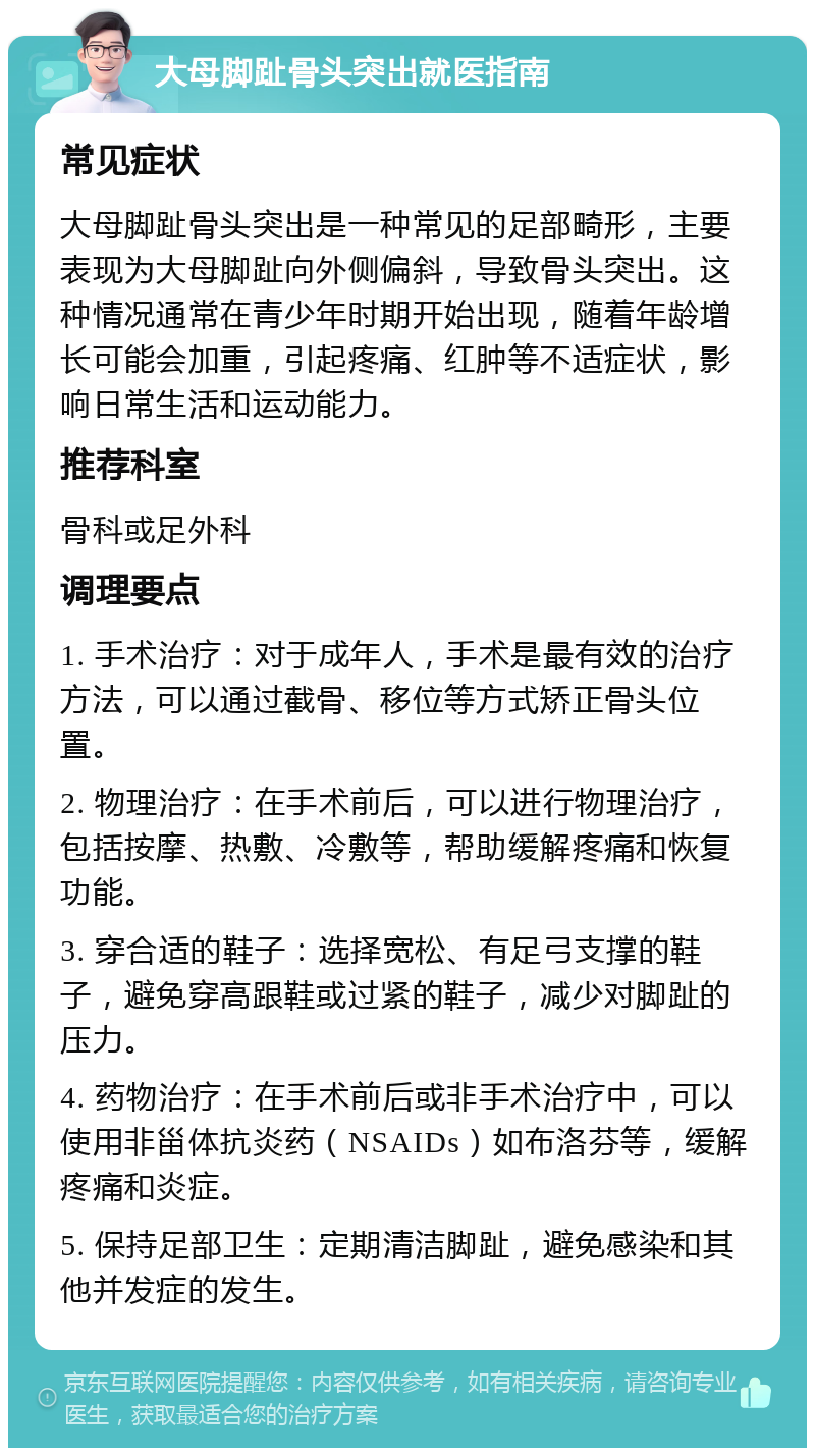 大母脚趾骨头突出就医指南 常见症状 大母脚趾骨头突出是一种常见的足部畸形，主要表现为大母脚趾向外侧偏斜，导致骨头突出。这种情况通常在青少年时期开始出现，随着年龄增长可能会加重，引起疼痛、红肿等不适症状，影响日常生活和运动能力。 推荐科室 骨科或足外科 调理要点 1. 手术治疗：对于成年人，手术是最有效的治疗方法，可以通过截骨、移位等方式矫正骨头位置。 2. 物理治疗：在手术前后，可以进行物理治疗，包括按摩、热敷、冷敷等，帮助缓解疼痛和恢复功能。 3. 穿合适的鞋子：选择宽松、有足弓支撑的鞋子，避免穿高跟鞋或过紧的鞋子，减少对脚趾的压力。 4. 药物治疗：在手术前后或非手术治疗中，可以使用非甾体抗炎药（NSAIDs）如布洛芬等，缓解疼痛和炎症。 5. 保持足部卫生：定期清洁脚趾，避免感染和其他并发症的发生。