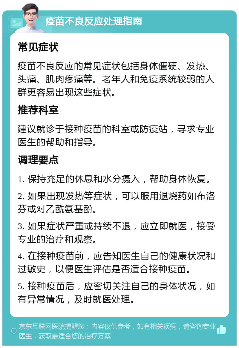 疫苗不良反应处理指南 常见症状 疫苗不良反应的常见症状包括身体僵硬、发热、头痛、肌肉疼痛等。老年人和免疫系统较弱的人群更容易出现这些症状。 推荐科室 建议就诊于接种疫苗的科室或防疫站，寻求专业医生的帮助和指导。 调理要点 1. 保持充足的休息和水分摄入，帮助身体恢复。 2. 如果出现发热等症状，可以服用退烧药如布洛芬或对乙酰氨基酚。 3. 如果症状严重或持续不退，应立即就医，接受专业的治疗和观察。 4. 在接种疫苗前，应告知医生自己的健康状况和过敏史，以便医生评估是否适合接种疫苗。 5. 接种疫苗后，应密切关注自己的身体状况，如有异常情况，及时就医处理。