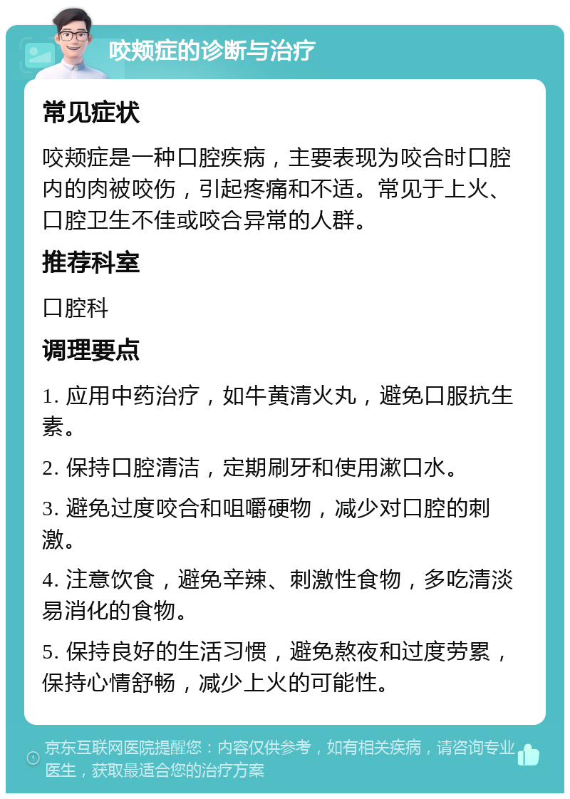 咬颊症的诊断与治疗 常见症状 咬颊症是一种口腔疾病，主要表现为咬合时口腔内的肉被咬伤，引起疼痛和不适。常见于上火、口腔卫生不佳或咬合异常的人群。 推荐科室 口腔科 调理要点 1. 应用中药治疗，如牛黄清火丸，避免口服抗生素。 2. 保持口腔清洁，定期刷牙和使用漱口水。 3. 避免过度咬合和咀嚼硬物，减少对口腔的刺激。 4. 注意饮食，避免辛辣、刺激性食物，多吃清淡易消化的食物。 5. 保持良好的生活习惯，避免熬夜和过度劳累，保持心情舒畅，减少上火的可能性。