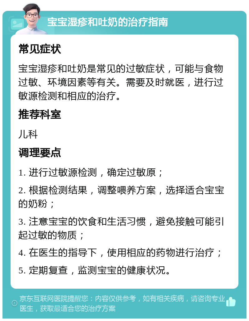 宝宝湿疹和吐奶的治疗指南 常见症状 宝宝湿疹和吐奶是常见的过敏症状，可能与食物过敏、环境因素等有关。需要及时就医，进行过敏源检测和相应的治疗。 推荐科室 儿科 调理要点 1. 进行过敏源检测，确定过敏原； 2. 根据检测结果，调整喂养方案，选择适合宝宝的奶粉； 3. 注意宝宝的饮食和生活习惯，避免接触可能引起过敏的物质； 4. 在医生的指导下，使用相应的药物进行治疗； 5. 定期复查，监测宝宝的健康状况。