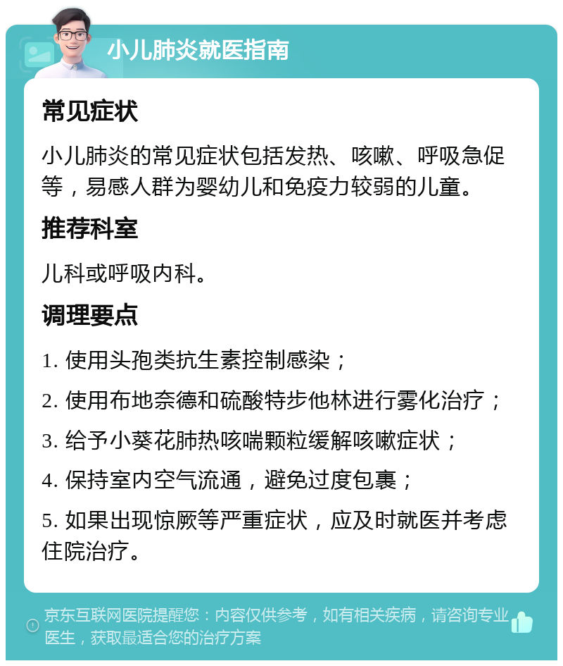 小儿肺炎就医指南 常见症状 小儿肺炎的常见症状包括发热、咳嗽、呼吸急促等，易感人群为婴幼儿和免疫力较弱的儿童。 推荐科室 儿科或呼吸内科。 调理要点 1. 使用头孢类抗生素控制感染； 2. 使用布地奈德和硫酸特步他林进行雾化治疗； 3. 给予小葵花肺热咳喘颗粒缓解咳嗽症状； 4. 保持室内空气流通，避免过度包裹； 5. 如果出现惊厥等严重症状，应及时就医并考虑住院治疗。