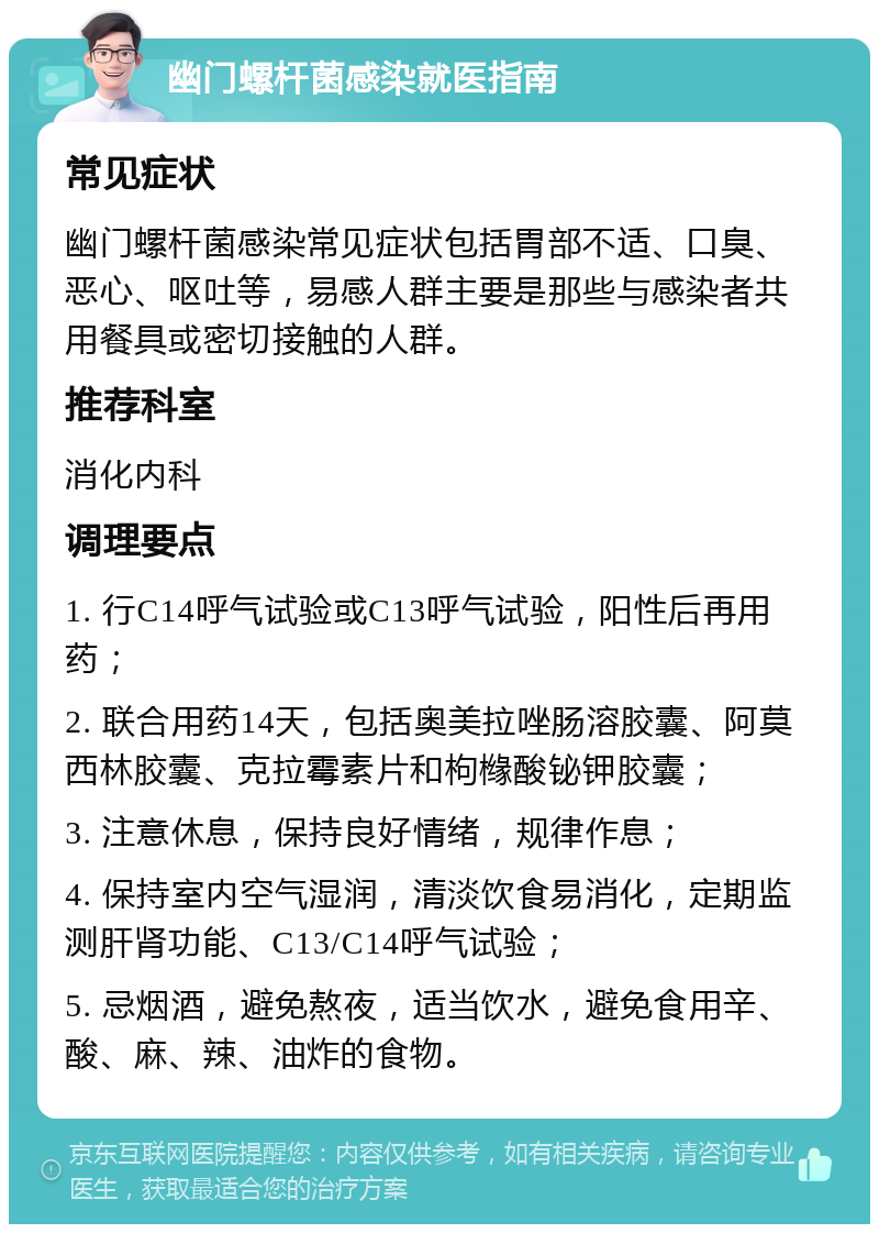 幽门螺杆菌感染就医指南 常见症状 幽门螺杆菌感染常见症状包括胃部不适、口臭、恶心、呕吐等，易感人群主要是那些与感染者共用餐具或密切接触的人群。 推荐科室 消化内科 调理要点 1. 行C14呼气试验或C13呼气试验，阳性后再用药； 2. 联合用药14天，包括奥美拉唑肠溶胶囊、阿莫西林胶囊、克拉霉素片和枸橼酸铋钾胶囊； 3. 注意休息，保持良好情绪，规律作息； 4. 保持室内空气湿润，清淡饮食易消化，定期监测肝肾功能、C13/C14呼气试验； 5. 忌烟酒，避免熬夜，适当饮水，避免食用辛、酸、麻、辣、油炸的食物。