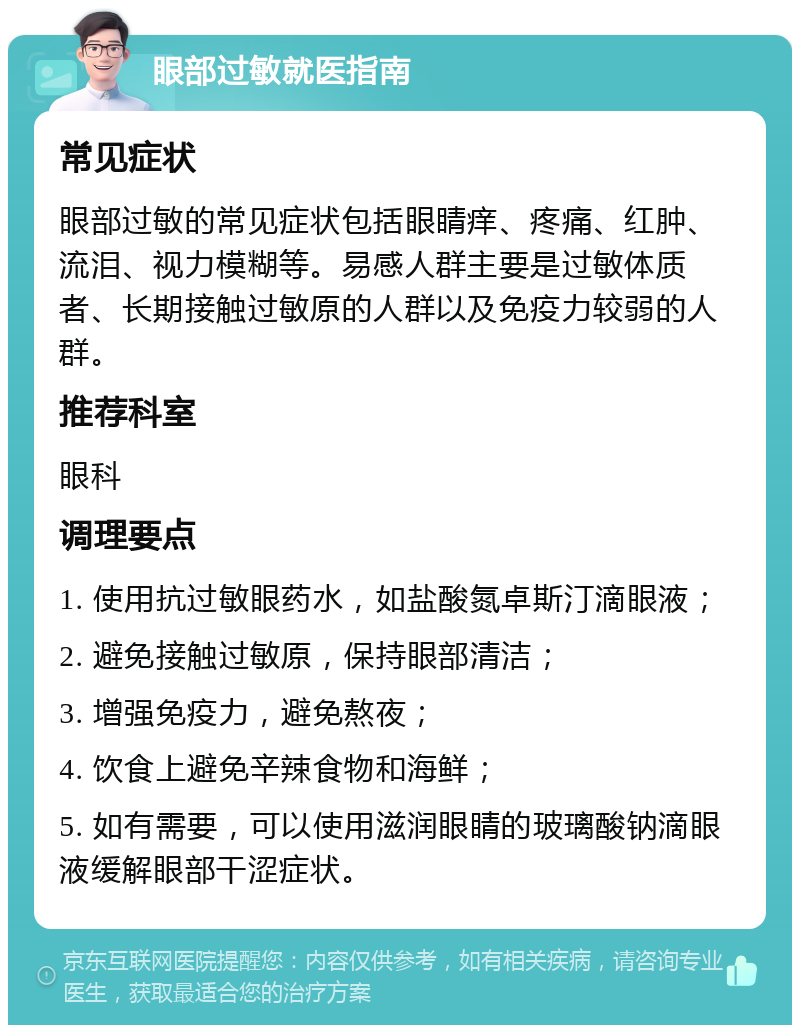 眼部过敏就医指南 常见症状 眼部过敏的常见症状包括眼睛痒、疼痛、红肿、流泪、视力模糊等。易感人群主要是过敏体质者、长期接触过敏原的人群以及免疫力较弱的人群。 推荐科室 眼科 调理要点 1. 使用抗过敏眼药水，如盐酸氮卓斯汀滴眼液； 2. 避免接触过敏原，保持眼部清洁； 3. 增强免疫力，避免熬夜； 4. 饮食上避免辛辣食物和海鲜； 5. 如有需要，可以使用滋润眼睛的玻璃酸钠滴眼液缓解眼部干涩症状。