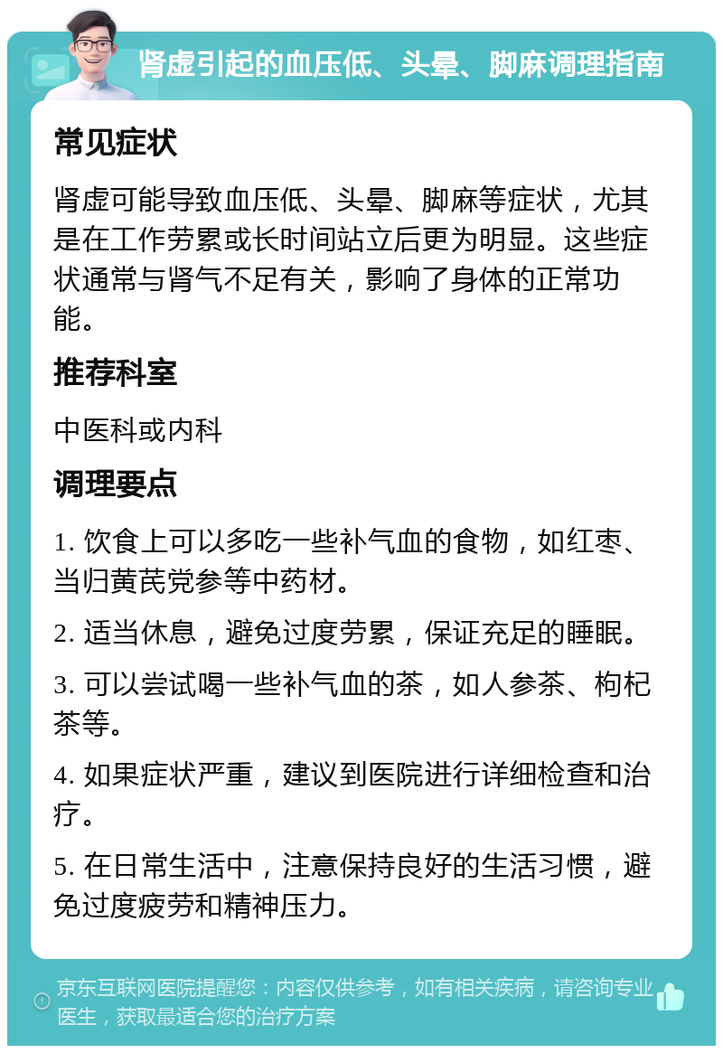 肾虚引起的血压低、头晕、脚麻调理指南 常见症状 肾虚可能导致血压低、头晕、脚麻等症状，尤其是在工作劳累或长时间站立后更为明显。这些症状通常与肾气不足有关，影响了身体的正常功能。 推荐科室 中医科或内科 调理要点 1. 饮食上可以多吃一些补气血的食物，如红枣、当归黄芪党参等中药材。 2. 适当休息，避免过度劳累，保证充足的睡眠。 3. 可以尝试喝一些补气血的茶，如人参茶、枸杞茶等。 4. 如果症状严重，建议到医院进行详细检查和治疗。 5. 在日常生活中，注意保持良好的生活习惯，避免过度疲劳和精神压力。