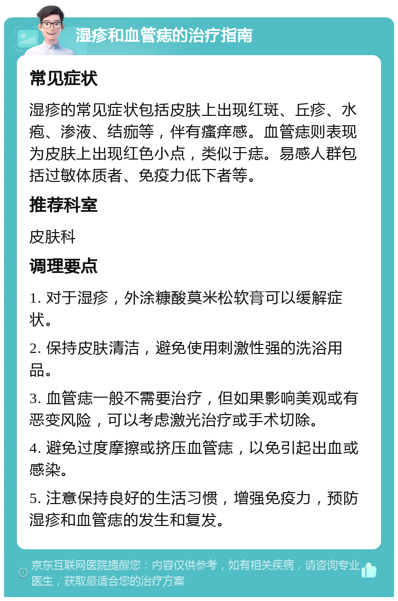 湿疹和血管痣的治疗指南 常见症状 湿疹的常见症状包括皮肤上出现红斑、丘疹、水疱、渗液、结痂等，伴有瘙痒感。血管痣则表现为皮肤上出现红色小点，类似于痣。易感人群包括过敏体质者、免疫力低下者等。 推荐科室 皮肤科 调理要点 1. 对于湿疹，外涂糠酸莫米松软膏可以缓解症状。 2. 保持皮肤清洁，避免使用刺激性强的洗浴用品。 3. 血管痣一般不需要治疗，但如果影响美观或有恶变风险，可以考虑激光治疗或手术切除。 4. 避免过度摩擦或挤压血管痣，以免引起出血或感染。 5. 注意保持良好的生活习惯，增强免疫力，预防湿疹和血管痣的发生和复发。