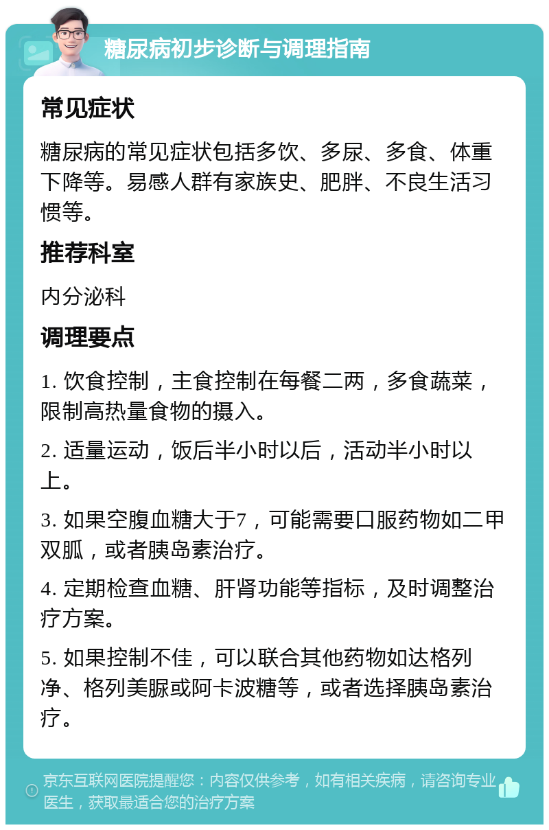 糖尿病初步诊断与调理指南 常见症状 糖尿病的常见症状包括多饮、多尿、多食、体重下降等。易感人群有家族史、肥胖、不良生活习惯等。 推荐科室 内分泌科 调理要点 1. 饮食控制，主食控制在每餐二两，多食蔬菜，限制高热量食物的摄入。 2. 适量运动，饭后半小时以后，活动半小时以上。 3. 如果空腹血糖大于7，可能需要口服药物如二甲双胍，或者胰岛素治疗。 4. 定期检查血糖、肝肾功能等指标，及时调整治疗方案。 5. 如果控制不佳，可以联合其他药物如达格列净、格列美脲或阿卡波糖等，或者选择胰岛素治疗。