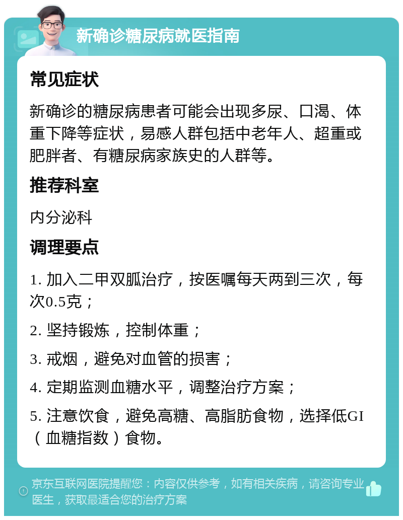 新确诊糖尿病就医指南 常见症状 新确诊的糖尿病患者可能会出现多尿、口渴、体重下降等症状，易感人群包括中老年人、超重或肥胖者、有糖尿病家族史的人群等。 推荐科室 内分泌科 调理要点 1. 加入二甲双胍治疗，按医嘱每天两到三次，每次0.5克； 2. 坚持锻炼，控制体重； 3. 戒烟，避免对血管的损害； 4. 定期监测血糖水平，调整治疗方案； 5. 注意饮食，避免高糖、高脂肪食物，选择低GI（血糖指数）食物。