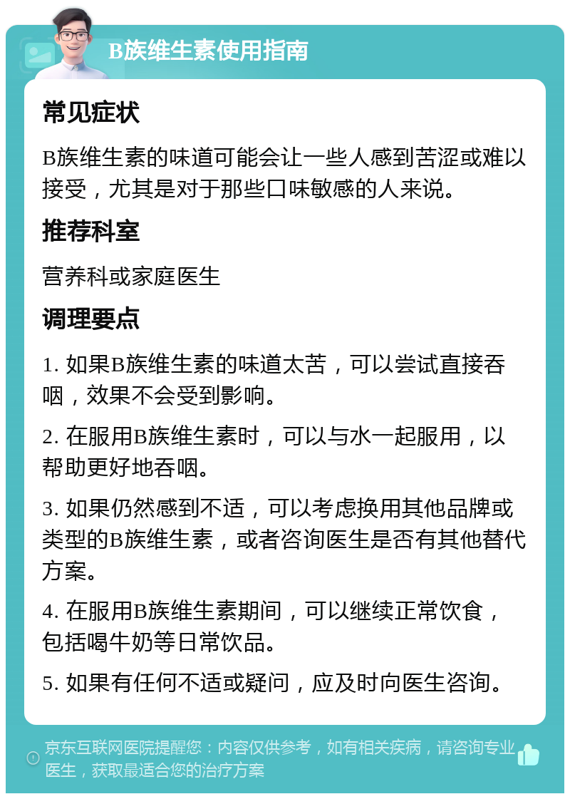 B族维生素使用指南 常见症状 B族维生素的味道可能会让一些人感到苦涩或难以接受，尤其是对于那些口味敏感的人来说。 推荐科室 营养科或家庭医生 调理要点 1. 如果B族维生素的味道太苦，可以尝试直接吞咽，效果不会受到影响。 2. 在服用B族维生素时，可以与水一起服用，以帮助更好地吞咽。 3. 如果仍然感到不适，可以考虑换用其他品牌或类型的B族维生素，或者咨询医生是否有其他替代方案。 4. 在服用B族维生素期间，可以继续正常饮食，包括喝牛奶等日常饮品。 5. 如果有任何不适或疑问，应及时向医生咨询。