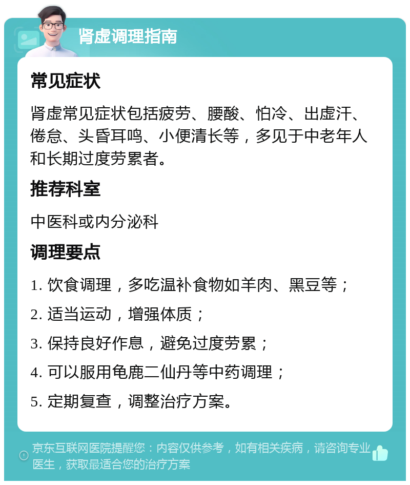 肾虚调理指南 常见症状 肾虚常见症状包括疲劳、腰酸、怕冷、出虚汗、倦怠、头昏耳鸣、小便清长等，多见于中老年人和长期过度劳累者。 推荐科室 中医科或内分泌科 调理要点 1. 饮食调理，多吃温补食物如羊肉、黑豆等； 2. 适当运动，增强体质； 3. 保持良好作息，避免过度劳累； 4. 可以服用龟鹿二仙丹等中药调理； 5. 定期复查，调整治疗方案。