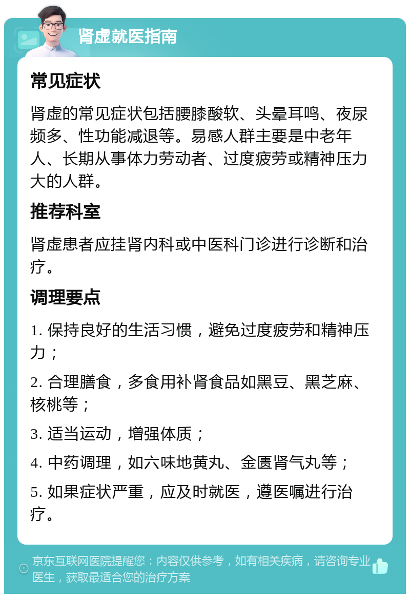 肾虚就医指南 常见症状 肾虚的常见症状包括腰膝酸软、头晕耳鸣、夜尿频多、性功能减退等。易感人群主要是中老年人、长期从事体力劳动者、过度疲劳或精神压力大的人群。 推荐科室 肾虚患者应挂肾内科或中医科门诊进行诊断和治疗。 调理要点 1. 保持良好的生活习惯，避免过度疲劳和精神压力； 2. 合理膳食，多食用补肾食品如黑豆、黑芝麻、核桃等； 3. 适当运动，增强体质； 4. 中药调理，如六味地黄丸、金匮肾气丸等； 5. 如果症状严重，应及时就医，遵医嘱进行治疗。