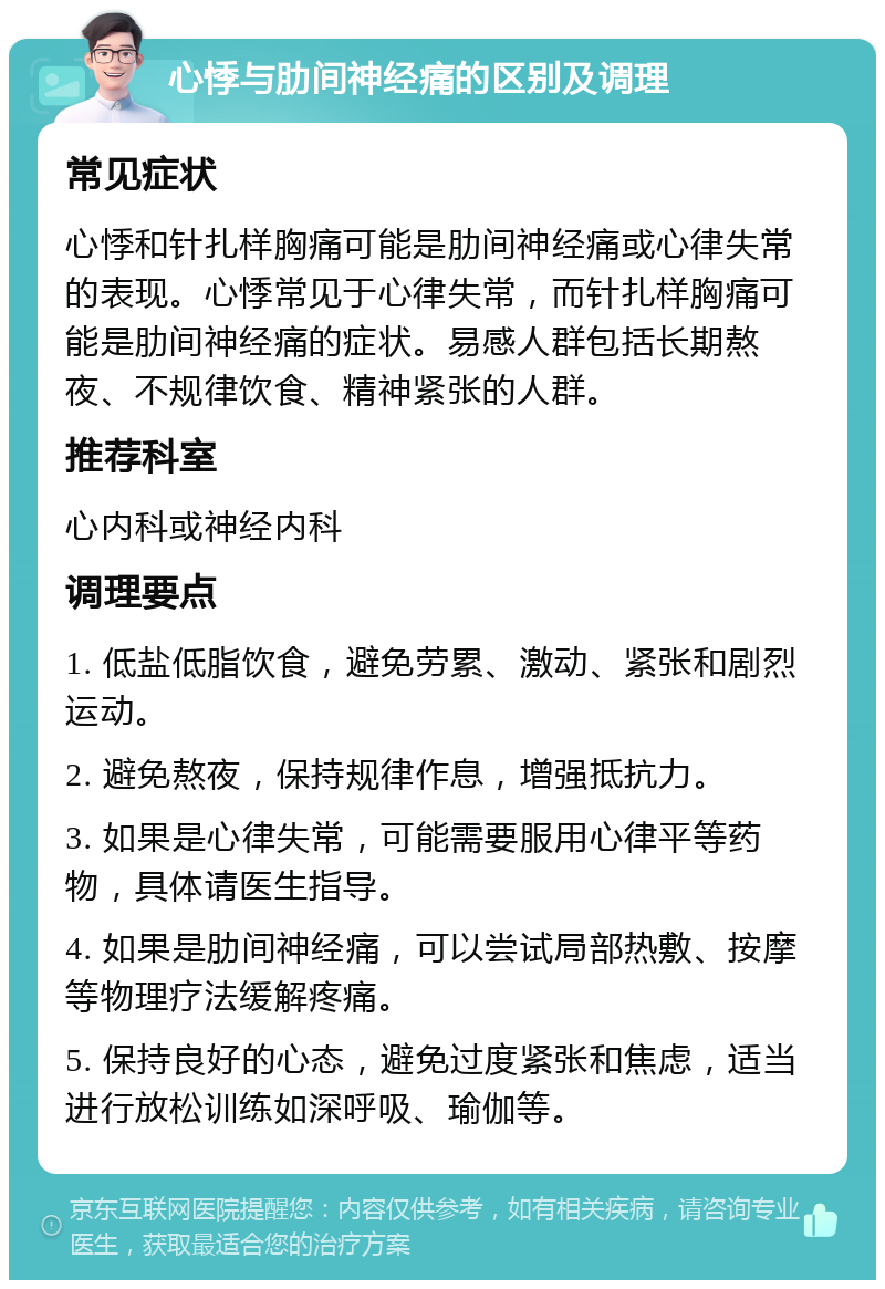 心悸与肋间神经痛的区别及调理 常见症状 心悸和针扎样胸痛可能是肋间神经痛或心律失常的表现。心悸常见于心律失常，而针扎样胸痛可能是肋间神经痛的症状。易感人群包括长期熬夜、不规律饮食、精神紧张的人群。 推荐科室 心内科或神经内科 调理要点 1. 低盐低脂饮食，避免劳累、激动、紧张和剧烈运动。 2. 避免熬夜，保持规律作息，增强抵抗力。 3. 如果是心律失常，可能需要服用心律平等药物，具体请医生指导。 4. 如果是肋间神经痛，可以尝试局部热敷、按摩等物理疗法缓解疼痛。 5. 保持良好的心态，避免过度紧张和焦虑，适当进行放松训练如深呼吸、瑜伽等。