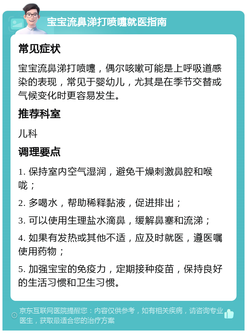 宝宝流鼻涕打喷嚏就医指南 常见症状 宝宝流鼻涕打喷嚏，偶尔咳嗽可能是上呼吸道感染的表现，常见于婴幼儿，尤其是在季节交替或气候变化时更容易发生。 推荐科室 儿科 调理要点 1. 保持室内空气湿润，避免干燥刺激鼻腔和喉咙； 2. 多喝水，帮助稀释黏液，促进排出； 3. 可以使用生理盐水滴鼻，缓解鼻塞和流涕； 4. 如果有发热或其他不适，应及时就医，遵医嘱使用药物； 5. 加强宝宝的免疫力，定期接种疫苗，保持良好的生活习惯和卫生习惯。