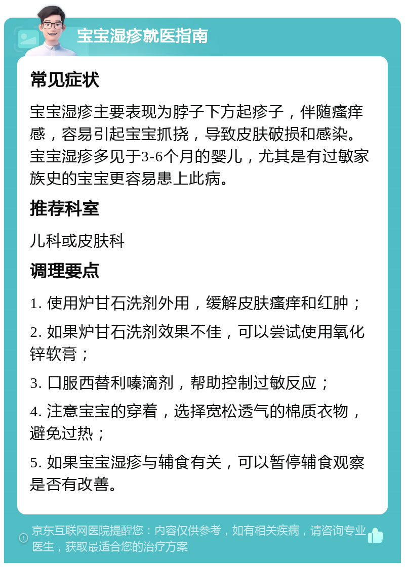 宝宝湿疹就医指南 常见症状 宝宝湿疹主要表现为脖子下方起疹子，伴随瘙痒感，容易引起宝宝抓挠，导致皮肤破损和感染。宝宝湿疹多见于3-6个月的婴儿，尤其是有过敏家族史的宝宝更容易患上此病。 推荐科室 儿科或皮肤科 调理要点 1. 使用炉甘石洗剂外用，缓解皮肤瘙痒和红肿； 2. 如果炉甘石洗剂效果不佳，可以尝试使用氧化锌软膏； 3. 口服西替利嗪滴剂，帮助控制过敏反应； 4. 注意宝宝的穿着，选择宽松透气的棉质衣物，避免过热； 5. 如果宝宝湿疹与辅食有关，可以暂停辅食观察是否有改善。