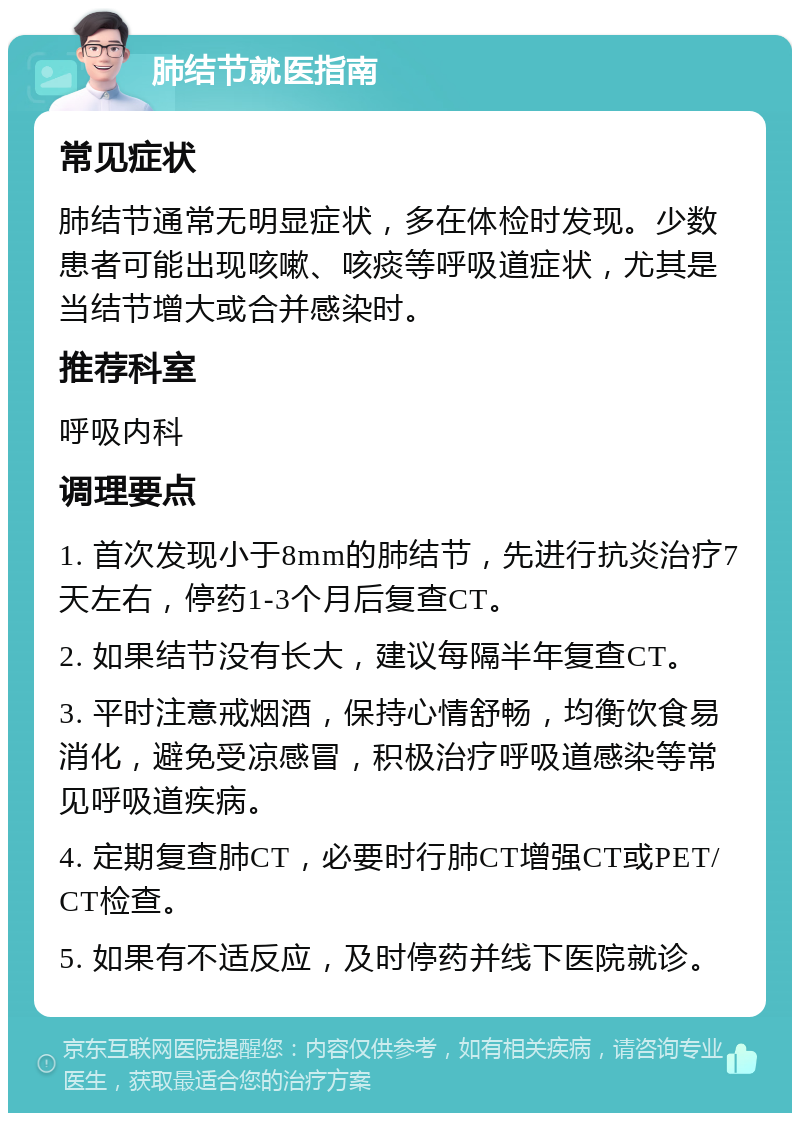 肺结节就医指南 常见症状 肺结节通常无明显症状，多在体检时发现。少数患者可能出现咳嗽、咳痰等呼吸道症状，尤其是当结节增大或合并感染时。 推荐科室 呼吸内科 调理要点 1. 首次发现小于8mm的肺结节，先进行抗炎治疗7天左右，停药1-3个月后复查CT。 2. 如果结节没有长大，建议每隔半年复查CT。 3. 平时注意戒烟酒，保持心情舒畅，均衡饮食易消化，避免受凉感冒，积极治疗呼吸道感染等常见呼吸道疾病。 4. 定期复查肺CT，必要时行肺CT增强CT或PET/CT检查。 5. 如果有不适反应，及时停药并线下医院就诊。