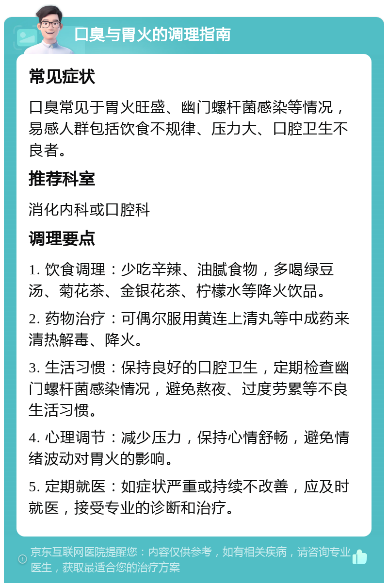 口臭与胃火的调理指南 常见症状 口臭常见于胃火旺盛、幽门螺杆菌感染等情况，易感人群包括饮食不规律、压力大、口腔卫生不良者。 推荐科室 消化内科或口腔科 调理要点 1. 饮食调理：少吃辛辣、油腻食物，多喝绿豆汤、菊花茶、金银花茶、柠檬水等降火饮品。 2. 药物治疗：可偶尔服用黄连上清丸等中成药来清热解毒、降火。 3. 生活习惯：保持良好的口腔卫生，定期检查幽门螺杆菌感染情况，避免熬夜、过度劳累等不良生活习惯。 4. 心理调节：减少压力，保持心情舒畅，避免情绪波动对胃火的影响。 5. 定期就医：如症状严重或持续不改善，应及时就医，接受专业的诊断和治疗。