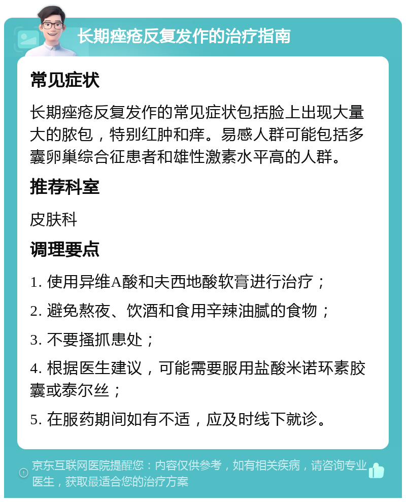 长期痤疮反复发作的治疗指南 常见症状 长期痤疮反复发作的常见症状包括脸上出现大量大的脓包，特别红肿和痒。易感人群可能包括多囊卵巢综合征患者和雄性激素水平高的人群。 推荐科室 皮肤科 调理要点 1. 使用异维A酸和夫西地酸软膏进行治疗； 2. 避免熬夜、饮酒和食用辛辣油腻的食物； 3. 不要搔抓患处； 4. 根据医生建议，可能需要服用盐酸米诺环素胶囊或泰尔丝； 5. 在服药期间如有不适，应及时线下就诊。