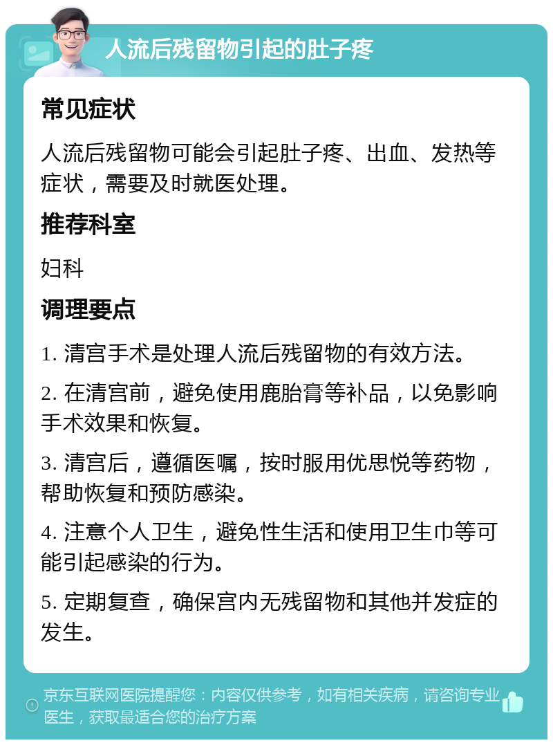 人流后残留物引起的肚子疼 常见症状 人流后残留物可能会引起肚子疼、出血、发热等症状，需要及时就医处理。 推荐科室 妇科 调理要点 1. 清宫手术是处理人流后残留物的有效方法。 2. 在清宫前，避免使用鹿胎膏等补品，以免影响手术效果和恢复。 3. 清宫后，遵循医嘱，按时服用优思悦等药物，帮助恢复和预防感染。 4. 注意个人卫生，避免性生活和使用卫生巾等可能引起感染的行为。 5. 定期复查，确保宫内无残留物和其他并发症的发生。