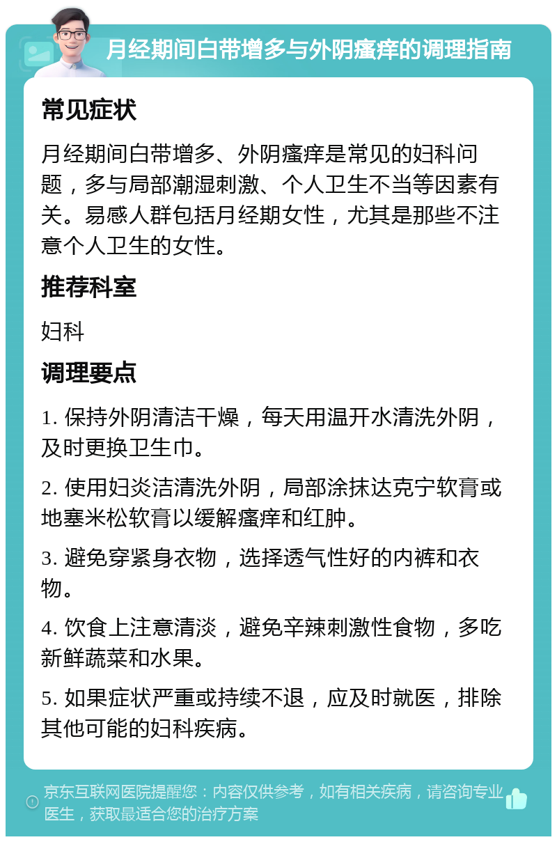 月经期间白带增多与外阴瘙痒的调理指南 常见症状 月经期间白带增多、外阴瘙痒是常见的妇科问题，多与局部潮湿刺激、个人卫生不当等因素有关。易感人群包括月经期女性，尤其是那些不注意个人卫生的女性。 推荐科室 妇科 调理要点 1. 保持外阴清洁干燥，每天用温开水清洗外阴，及时更换卫生巾。 2. 使用妇炎洁清洗外阴，局部涂抹达克宁软膏或地塞米松软膏以缓解瘙痒和红肿。 3. 避免穿紧身衣物，选择透气性好的内裤和衣物。 4. 饮食上注意清淡，避免辛辣刺激性食物，多吃新鲜蔬菜和水果。 5. 如果症状严重或持续不退，应及时就医，排除其他可能的妇科疾病。