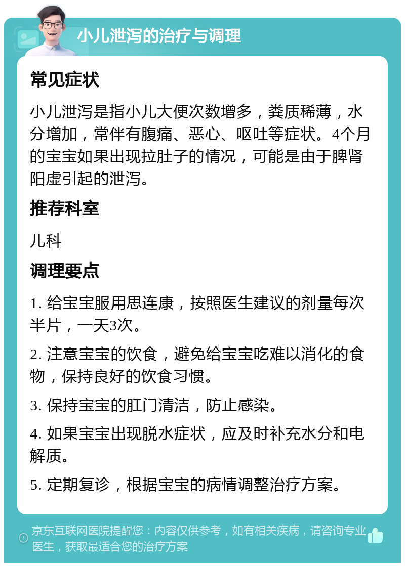 小儿泄泻的治疗与调理 常见症状 小儿泄泻是指小儿大便次数增多，粪质稀薄，水分增加，常伴有腹痛、恶心、呕吐等症状。4个月的宝宝如果出现拉肚子的情况，可能是由于脾肾阳虚引起的泄泻。 推荐科室 儿科 调理要点 1. 给宝宝服用思连康，按照医生建议的剂量每次半片，一天3次。 2. 注意宝宝的饮食，避免给宝宝吃难以消化的食物，保持良好的饮食习惯。 3. 保持宝宝的肛门清洁，防止感染。 4. 如果宝宝出现脱水症状，应及时补充水分和电解质。 5. 定期复诊，根据宝宝的病情调整治疗方案。