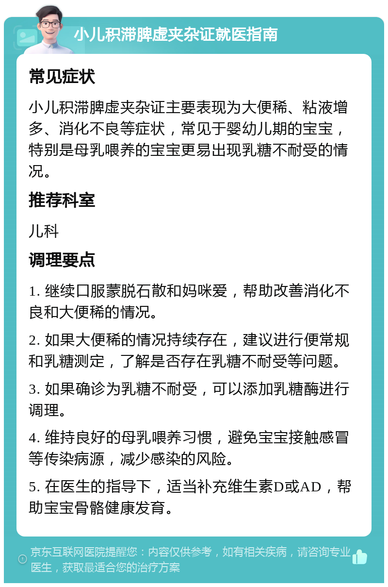 小儿积滞脾虚夹杂证就医指南 常见症状 小儿积滞脾虚夹杂证主要表现为大便稀、粘液增多、消化不良等症状，常见于婴幼儿期的宝宝，特别是母乳喂养的宝宝更易出现乳糖不耐受的情况。 推荐科室 儿科 调理要点 1. 继续口服蒙脱石散和妈咪爱，帮助改善消化不良和大便稀的情况。 2. 如果大便稀的情况持续存在，建议进行便常规和乳糖测定，了解是否存在乳糖不耐受等问题。 3. 如果确诊为乳糖不耐受，可以添加乳糖酶进行调理。 4. 维持良好的母乳喂养习惯，避免宝宝接触感冒等传染病源，减少感染的风险。 5. 在医生的指导下，适当补充维生素D或AD，帮助宝宝骨骼健康发育。