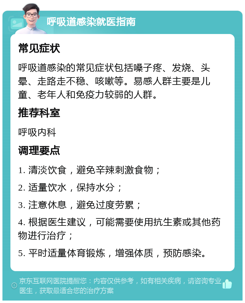 呼吸道感染就医指南 常见症状 呼吸道感染的常见症状包括嗓子疼、发烧、头晕、走路走不稳、咳嗽等。易感人群主要是儿童、老年人和免疫力较弱的人群。 推荐科室 呼吸内科 调理要点 1. 清淡饮食，避免辛辣刺激食物； 2. 适量饮水，保持水分； 3. 注意休息，避免过度劳累； 4. 根据医生建议，可能需要使用抗生素或其他药物进行治疗； 5. 平时适量体育锻炼，增强体质，预防感染。