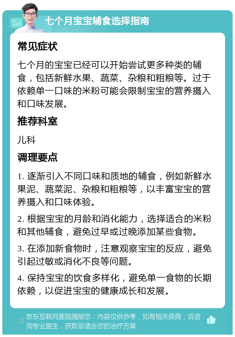 七个月宝宝辅食选择指南 常见症状 七个月的宝宝已经可以开始尝试更多种类的辅食，包括新鲜水果、蔬菜、杂粮和粗粮等。过于依赖单一口味的米粉可能会限制宝宝的营养摄入和口味发展。 推荐科室 儿科 调理要点 1. 逐渐引入不同口味和质地的辅食，例如新鲜水果泥、蔬菜泥、杂粮和粗粮等，以丰富宝宝的营养摄入和口味体验。 2. 根据宝宝的月龄和消化能力，选择适合的米粉和其他辅食，避免过早或过晚添加某些食物。 3. 在添加新食物时，注意观察宝宝的反应，避免引起过敏或消化不良等问题。 4. 保持宝宝的饮食多样化，避免单一食物的长期依赖，以促进宝宝的健康成长和发展。