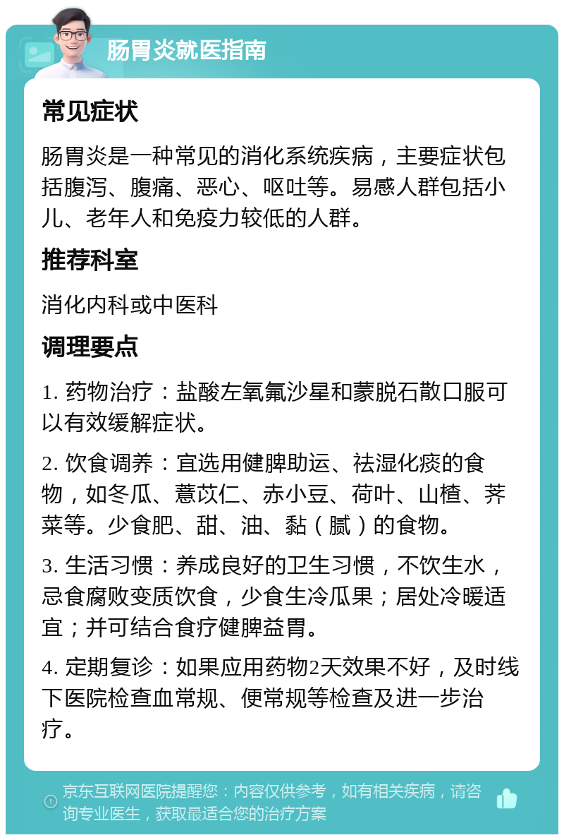 肠胃炎就医指南 常见症状 肠胃炎是一种常见的消化系统疾病，主要症状包括腹泻、腹痛、恶心、呕吐等。易感人群包括小儿、老年人和免疫力较低的人群。 推荐科室 消化内科或中医科 调理要点 1. 药物治疗：盐酸左氧氟沙星和蒙脱石散口服可以有效缓解症状。 2. 饮食调养：宜选用健脾助运、祛湿化痰的食物，如冬瓜、薏苡仁、赤小豆、荷叶、山楂、荠菜等。少食肥、甜、油、黏（腻）的食物。 3. 生活习惯：养成良好的卫生习惯，不饮生水，忌食腐败变质饮食，少食生冷瓜果；居处冷暖适宜；并可结合食疗健脾益胃。 4. 定期复诊：如果应用药物2天效果不好，及时线下医院检查血常规、便常规等检查及进一步治疗。