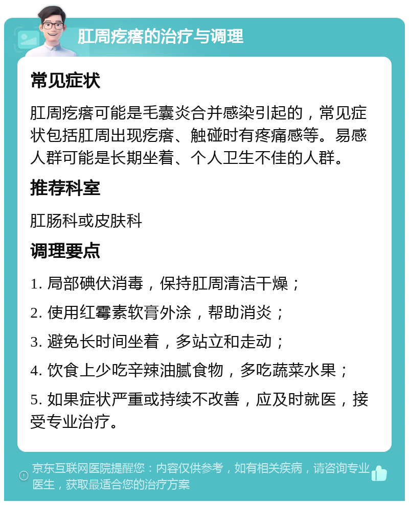 肛周疙瘩的治疗与调理 常见症状 肛周疙瘩可能是毛囊炎合并感染引起的，常见症状包括肛周出现疙瘩、触碰时有疼痛感等。易感人群可能是长期坐着、个人卫生不佳的人群。 推荐科室 肛肠科或皮肤科 调理要点 1. 局部碘伏消毒，保持肛周清洁干燥； 2. 使用红霉素软膏外涂，帮助消炎； 3. 避免长时间坐着，多站立和走动； 4. 饮食上少吃辛辣油腻食物，多吃蔬菜水果； 5. 如果症状严重或持续不改善，应及时就医，接受专业治疗。