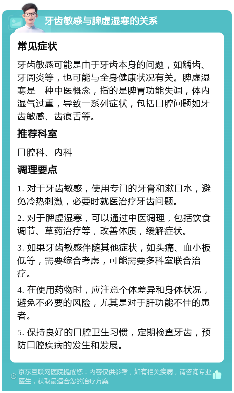 牙齿敏感与脾虚湿寒的关系 常见症状 牙齿敏感可能是由于牙齿本身的问题，如龋齿、牙周炎等，也可能与全身健康状况有关。脾虚湿寒是一种中医概念，指的是脾胃功能失调，体内湿气过重，导致一系列症状，包括口腔问题如牙齿敏感、齿痕舌等。 推荐科室 口腔科、内科 调理要点 1. 对于牙齿敏感，使用专门的牙膏和漱口水，避免冷热刺激，必要时就医治疗牙齿问题。 2. 对于脾虚湿寒，可以通过中医调理，包括饮食调节、草药治疗等，改善体质，缓解症状。 3. 如果牙齿敏感伴随其他症状，如头痛、血小板低等，需要综合考虑，可能需要多科室联合治疗。 4. 在使用药物时，应注意个体差异和身体状况，避免不必要的风险，尤其是对于肝功能不佳的患者。 5. 保持良好的口腔卫生习惯，定期检查牙齿，预防口腔疾病的发生和发展。