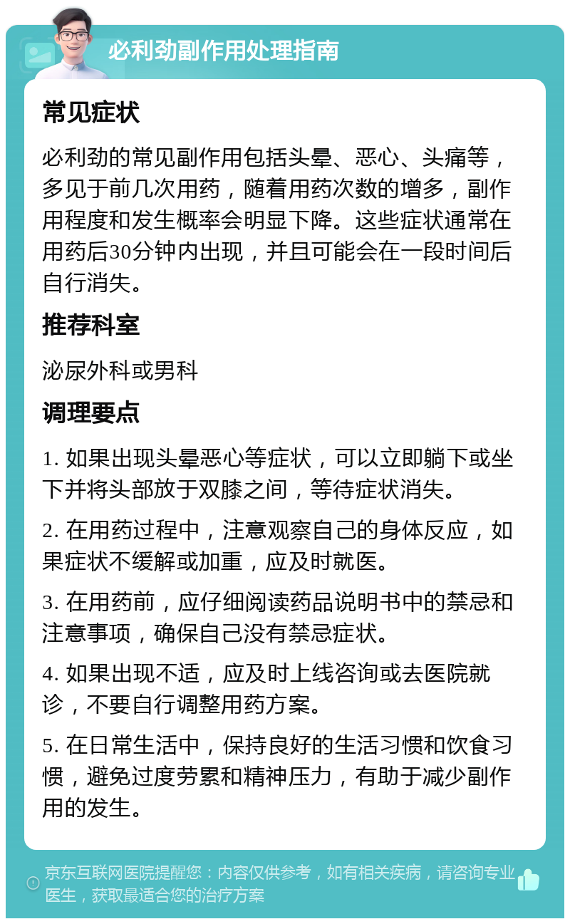 必利劲副作用处理指南 常见症状 必利劲的常见副作用包括头晕、恶心、头痛等，多见于前几次用药，随着用药次数的增多，副作用程度和发生概率会明显下降。这些症状通常在用药后30分钟内出现，并且可能会在一段时间后自行消失。 推荐科室 泌尿外科或男科 调理要点 1. 如果出现头晕恶心等症状，可以立即躺下或坐下并将头部放于双膝之间，等待症状消失。 2. 在用药过程中，注意观察自己的身体反应，如果症状不缓解或加重，应及时就医。 3. 在用药前，应仔细阅读药品说明书中的禁忌和注意事项，确保自己没有禁忌症状。 4. 如果出现不适，应及时上线咨询或去医院就诊，不要自行调整用药方案。 5. 在日常生活中，保持良好的生活习惯和饮食习惯，避免过度劳累和精神压力，有助于减少副作用的发生。