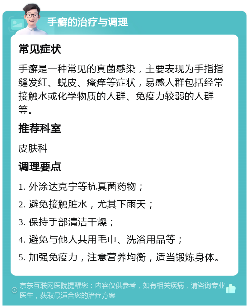 手癣的治疗与调理 常见症状 手癣是一种常见的真菌感染，主要表现为手指指缝发红、蜕皮、瘙痒等症状，易感人群包括经常接触水或化学物质的人群、免疫力较弱的人群等。 推荐科室 皮肤科 调理要点 1. 外涂达克宁等抗真菌药物； 2. 避免接触脏水，尤其下雨天； 3. 保持手部清洁干燥； 4. 避免与他人共用毛巾、洗浴用品等； 5. 加强免疫力，注意营养均衡，适当锻炼身体。